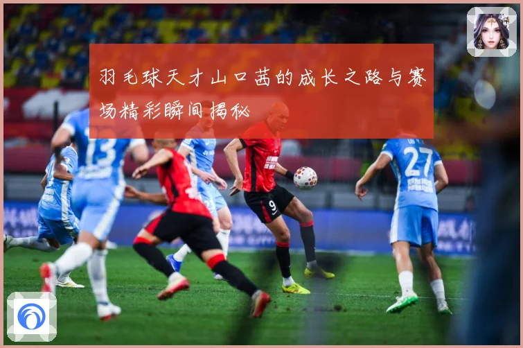 羽毛球天才山口茜的成长之路与赛场精彩瞬间揭秘