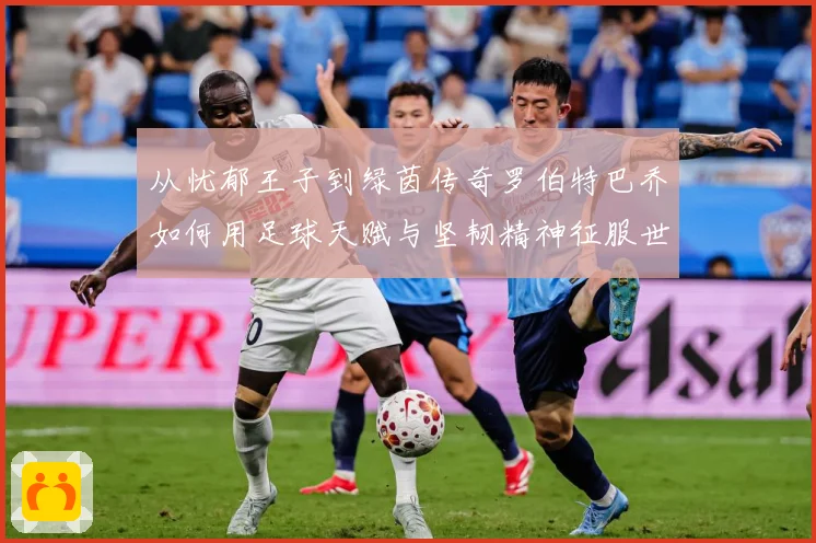 从忧郁王子到绿茵传奇罗伯特巴乔如何用足球天赋与坚韧精神征服世界