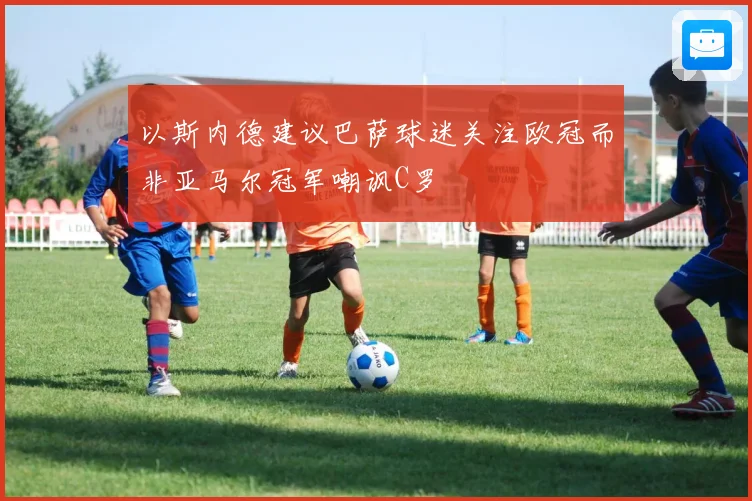 以斯内德建议巴萨球迷关注欧冠而非亚马尔冠军嘲讽C罗