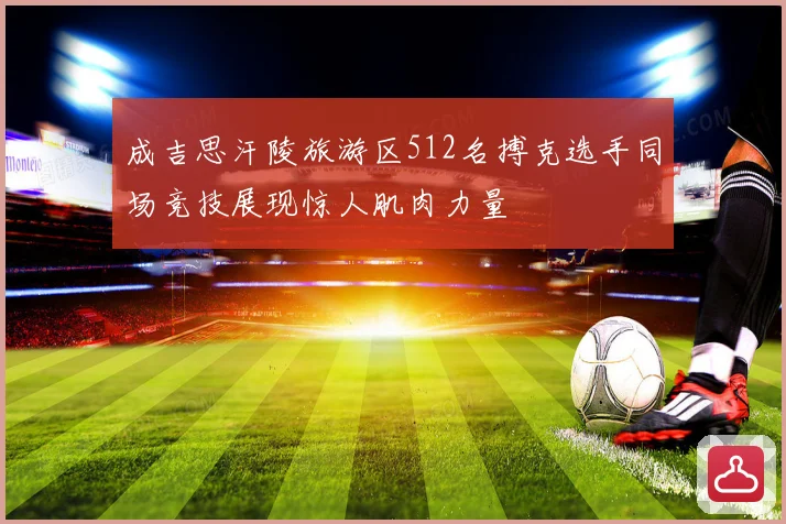 成吉思汗陵旅游区512名搏克选手同场竞技展现惊人肌肉力量