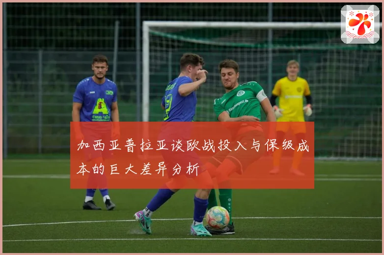 加西亚普拉亚谈欧战投入与保级成本的巨大差异分析