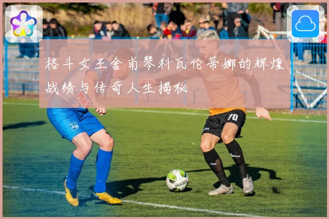 格斗女王舍甫琴科瓦伦蒂娜的辉煌战绩与传奇人生揭秘
