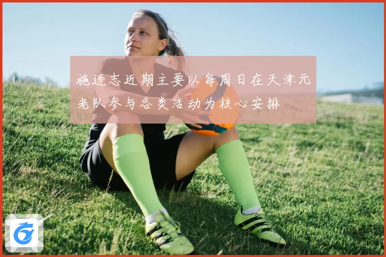 施连志近期主要以每周日在天津元老队参与各类活动为核心安排