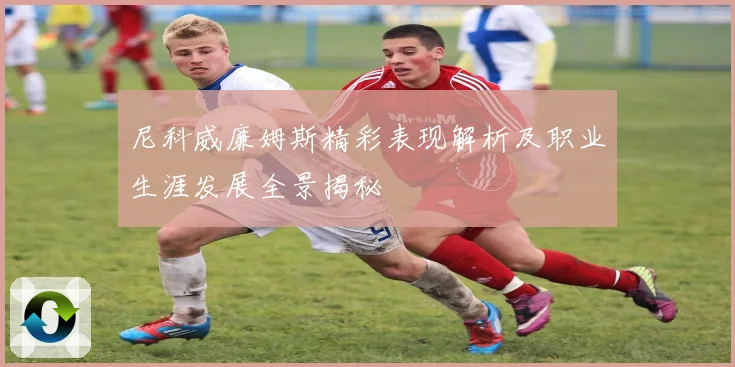 尼科威廉姆斯精彩表现解析及职业生涯发展全景揭秘