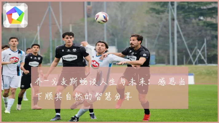 乔-戈麦斯畅谈人生与未来：感恩当下顺其自然的智慧分享