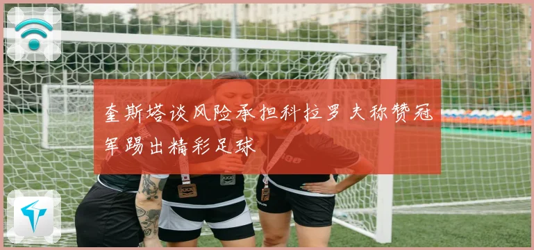 奎斯塔谈风险承担科拉罗夫称赞冠军踢出精彩足球