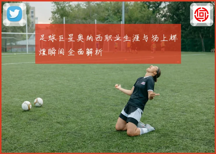 足球巨星奥纳西职业生涯与场上辉煌瞬间全面解析