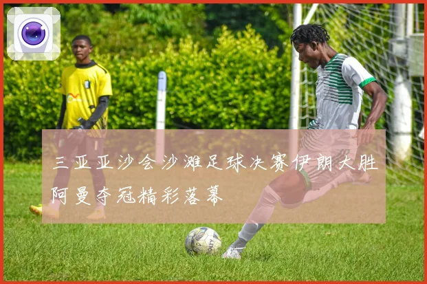 三亚亚沙会沙滩足球决赛伊朗大胜阿曼夺冠精彩落幕
