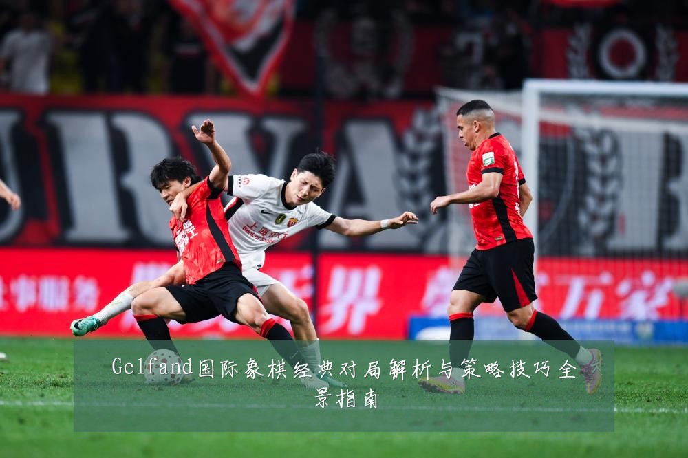 Gelfand国际象棋经典对局解析与策略技巧全景指南