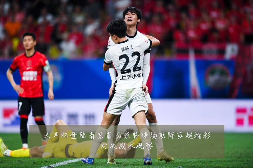 大耳杯登陆南京菲戈亲临现场助阵苏超精彩对决战术观察